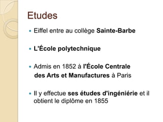 Etudes
 Eiffel entre au collège Sainte-Barbe
 L'École polytechnique
 Admis en 1852 à l'École Centrale
des Arts et Manufactures à Paris
 Il y effectue ses études d'ingéniérie et il
obtient le diplôme en 1855
 