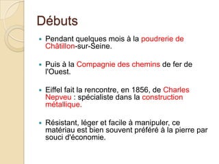 Débuts
 Pendant quelques mois à la poudrerie de
Châtillon-sur-Seine.
 Puis à la Compagnie des chemins de fer de
l'Ouest.
 Eiffel fait la rencontre, en 1856, de Charles
Nepveu : spécialiste dans la construction
métallique.
 Résistant, léger et facile à manipuler, ce
matériau est bien souvent préféré à la pierre par
souci d'économie.
 