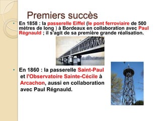 Premiers succès
• En 1858 : la passerelle Eiffel (le pont ferroviaire de 500
mètres de long ) à Bordeaux en collaboration avec Paul
Régnauld ; il s'agit de sa première grande réalisation.
• En 1860 : la passerelle Saint-Paul
et l'Observatoire Sainte-Cécile à
Arcachon, aussi en collaboration
avec Paul Régnauld.
 