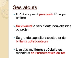 Ses atouts
 Il n'hésite pas à parcourir l'Europe
entière
 Sa vivacité à saisir toute nouvelle idée
ou projet
 Sa grande capacité à s'entourer de
brillants collaborateurs
 L'un des meilleurs spécialistes
mondiaux de l'architecture du fer
 