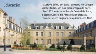 Educação Gustave Eiffel, em 1843, estudou no Colégio
Sainte-Barbe, um dos mais antigos de Paris.
Em 1852, entrou na Escola Central de Paris,
a Escola Central de Artes e Manufaturas.
Formou-se em engenharia química, em 1855.
 