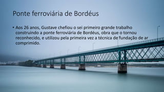 Ponte ferroviária de Bordéus
• Aos 26 anos, Gustave chefiou o sei primeiro grande trabalho
construindo a ponte ferroviária de Bordéus, obra que o tornou
reconhecido, e utilizou pela primeira vez a técnica de fundação de ar
comprimido.
 
