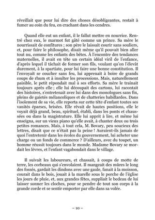 réveillait que pour lui dire des choses désobligeantes, restait à
fumer au coin du feu, en crachant dans les cendres.

     Quand elle eut un enfant, il le fallut mettre en nourrice. Ren-
tré chez eux, le marmot fut gâté comme un prince. Sa mère le
nourrissait de confitures ; son père le laissait courir sans souliers,
et, pour faire le philosophe, disait même qu’il pouvait bien aller
tout nu, comme les enfants des bêtes. À l’encontre des tendances
maternelles, il avait en tête un certain idéal viril de l’enfance,
d’après lequel il tâchait de former son fils, voulant qu’on l’élevât
durement, à la spartiate, pour lui faire une bonne constitution. Il
l’envoyait se coucher sans feu, lui apprenait à boire de grands
coups de rhum et à insulter les processions. Mais, naturellement
paisible, le petit répondait mal à ses efforts. Sa mère le traînait
toujours après elle ; elle lui découpait des cartons, lui racontait
des histoires, s’entretenait avec lui dans des monologues sans fin,
pleins de gaietés mélancoliques et de chatteries babillardes. Dans
l’isolement de sa vie, elle reporta sur cette tête d’enfant toutes ses
vanités éparses, brisées. Elle rêvait de hautes positions, elle le
voyait déjà grand, beau, spirituel, établi, dans les ponts et chaus-
sées ou dans la magistrature. Elle lui apprit à lire, et même lui
enseigna, sur un vieux piano qu’elle avait, à chanter deux ou trois
petites romances. Mais, à tout cela, M. Bovary, peu soucieux des
lettres, disait que ce n’était pas la peine ! Auraient-ils jamais de
quoi l’entretenir dans les écoles du gouvernement, lui acheter une
charge ou un fonds de commerce ? D’ailleurs, avec du toupet, un
homme réussit toujours dans le monde. Madame Bovary se mor-
dait les lèvres, et l’enfant vagabondait dans le village.

     Il suivait les laboureurs, et chassait, à coups de motte de
terre, les corbeaux qui s’envolaient. Il mangeait des mûres le long
des fossés, gardait les dindons avec une gaule, fanait à la moisson,
courait dans le bois, jouait à la marelle sous le porche de l’église
les jours de pluie, et, aux grandes fêtes, suppliait le bedeau de lui
laisser sonner les cloches, pour se pendre de tout son corps à la
grande corde et se sentir emporter par elle dans sa volée.



                               – 10 –
 