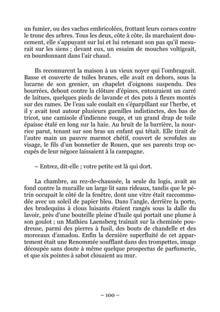 un fumier, ou des vaches embricolées, frottant leurs cornes contre
le tronc des arbres. Tous les deux, côte à côte, ils marchaient dou-
cement, elle s’appuyant sur lui et lui retenant son pas qu’il mesu-
rait sur les siens ; devant eux, un essaim de mouches voltigeait,
en bourdonnant dans l’air chaud.

     Ils reconnurent la maison à un vieux noyer qui l’ombrageait.
Basse et couverte de tuiles brunes, elle avait en dehors, sous la
lucarne de son grenier, un chapelet d’oignons suspendu. Des
bourrées, debout contre la clôture d’épines, entouraient un carré
de laitues, quelques pieds de lavande et des pots à fleurs montés
sur des rames. De l’eau sale coulait en s’éparpillant sur l’herbe, et
il y avait tout autour plusieurs guenilles indistinctes, des bas de
tricot, une camisole d’indienne rouge, et un grand drap de toile
épaisse étalé en long sur la haie. Au bruit de la barrière, la nour-
rice parut, tenant sur son bras un enfant qui tétait. Elle tirait de
l’autre main un pauvre marmot chétif, couvert de scrofules au
visage, le fils d’un bonnetier de Rouen, que ses parents trop oc-
cupés de leur négoce laissaient à la campagne.

    – Entrez, dit-elle ; votre petite est là qui dort.

    La chambre, au rez-de-chaussée, la seule du logis, avait au
fond contre la muraille un large lit sans rideaux, tandis que le pé-
trin occupait le côté de la fenêtre, dont une vitre était raccommo-
dée avec un soleil de papier bleu. Dans l’angle, derrière la porte,
des brodequins à clous luisants étaient rangés sous la dalle du
lavoir, près d’une bouteille pleine d’huile qui portait une plume à
son goulot ; un Mathieu Laensberg traînait sur la cheminée pou-
dreuse, parmi des pierres à fusil, des bouts de chandelle et des
morceaux d’amadou. Enfin la dernière superfluité de cet appar-
tement était une Renommée soufflant dans des trompettes, image
découpée sans doute à même quelque prospectus de parfumerie,
et que six pointes à sabot clouaient au mur.




                                – 100 –
 