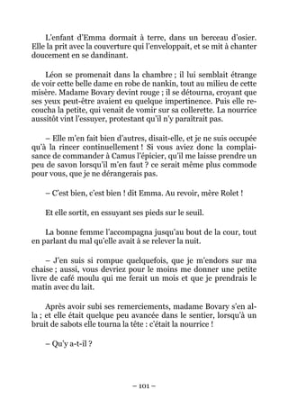 L’enfant d’Emma dormait à terre, dans un berceau d’osier.
Elle la prit avec la couverture qui l’enveloppait, et se mit à chanter
doucement en se dandinant.

    Léon se promenait dans la chambre ; il lui semblait étrange
de voir cette belle dame en robe de nankin, tout au milieu de cette
misère. Madame Bovary devint rouge ; il se détourna, croyant que
ses yeux peut-être avaient eu quelque impertinence. Puis elle re-
coucha la petite, qui venait de vomir sur sa collerette. La nourrice
aussitôt vint l’essuyer, protestant qu’il n’y paraîtrait pas.

    – Elle m’en fait bien d’autres, disait-elle, et je ne suis occupée
qu’à la rincer continuellement ! Si vous aviez donc la complai-
sance de commander à Camus l’épicier, qu’il me laisse prendre un
peu de savon lorsqu’il m’en faut ? ce serait même plus commode
pour vous, que je ne dérangerais pas.

    – C’est bien, c’est bien ! dit Emma. Au revoir, mère Rolet !

    Et elle sortit, en essuyant ses pieds sur le seuil.

    La bonne femme l’accompagna jusqu’au bout de la cour, tout
en parlant du mal qu’elle avait à se relever la nuit.

     – J’en suis si rompue quelquefois, que je m’endors sur ma
chaise ; aussi, vous devriez pour le moins me donner une petite
livre de café moulu qui me ferait un mois et que je prendrais le
matin avec du lait.

     Après avoir subi ses remerciements, madame Bovary s’en al-
la ; et elle était quelque peu avancée dans le sentier, lorsqu’à un
bruit de sabots elle tourna la tête : c’était la nourrice !

    – Qu’y a-t-il ?




                               – 101 –
 