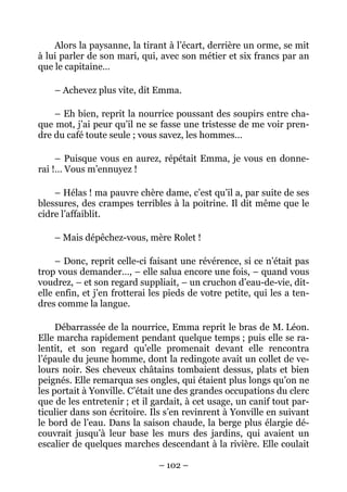 Alors la paysanne, la tirant à l’écart, derrière un orme, se mit
à lui parler de son mari, qui, avec son métier et six francs par an
que le capitaine…

    – Achevez plus vite, dit Emma.

    – Eh bien, reprit la nourrice poussant des soupirs entre cha-
que mot, j’ai peur qu’il ne se fasse une tristesse de me voir pren-
dre du café toute seule ; vous savez, les hommes…

     – Puisque vous en aurez, répétait Emma, je vous en donne-
rai !… Vous m’ennuyez !

    – Hélas ! ma pauvre chère dame, c’est qu’il a, par suite de ses
blessures, des crampes terribles à la poitrine. Il dit même que le
cidre l’affaiblit.

    – Mais dépêchez-vous, mère Rolet !

     – Donc, reprit celle-ci faisant une révérence, si ce n’était pas
trop vous demander…, – elle salua encore une fois, – quand vous
voudrez, – et son regard suppliait, – un cruchon d’eau-de-vie, dit-
elle enfin, et j’en frotterai les pieds de votre petite, qui les a ten-
dres comme la langue.

     Débarrassée de la nourrice, Emma reprit le bras de M. Léon.
Elle marcha rapidement pendant quelque temps ; puis elle se ra-
lentit, et son regard qu’elle promenait devant elle rencontra
l’épaule du jeune homme, dont la redingote avait un collet de ve-
lours noir. Ses cheveux châtains tombaient dessus, plats et bien
peignés. Elle remarqua ses ongles, qui étaient plus longs qu’on ne
les portait à Yonville. C’était une des grandes occupations du clerc
que de les entretenir ; et il gardait, à cet usage, un canif tout par-
ticulier dans son écritoire. Ils s’en revinrent à Yonville en suivant
le bord de l’eau. Dans la saison chaude, la berge plus élargie dé-
couvrait jusqu’à leur base les murs des jardins, qui avaient un
escalier de quelques marches descendant à la rivière. Elle coulait

                               – 102 –
 
