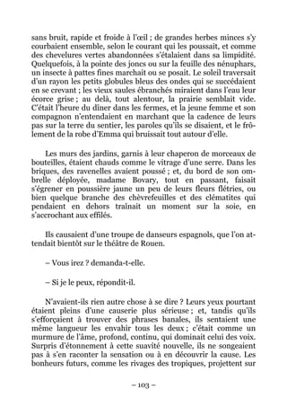 sans bruit, rapide et froide à l’œil ; de grandes herbes minces s’y
courbaient ensemble, selon le courant qui les poussait, et comme
des chevelures vertes abandonnées s’étalaient dans sa limpidité.
Quelquefois, à la pointe des joncs ou sur la feuille des nénuphars,
un insecte à pattes fines marchait ou se posait. Le soleil traversait
d’un rayon les petits globules bleus des ondes qui se succédaient
en se crevant ; les vieux saules ébranchés miraient dans l’eau leur
écorce grise ; au delà, tout alentour, la prairie semblait vide.
C’était l’heure du dîner dans les fermes, et la jeune femme et son
compagnon n’entendaient en marchant que la cadence de leurs
pas sur la terre du sentier, les paroles qu’ils se disaient, et le frô-
lement de la robe d’Emma qui bruissait tout autour d’elle.

    Les murs des jardins, garnis à leur chaperon de morceaux de
bouteilles, étaient chauds comme le vitrage d’une serre. Dans les
briques, des ravenelles avaient poussé ; et, du bord de son om-
brelle déployée, madame Bovary, tout en passant, faisait
s’égrener en poussière jaune un peu de leurs fleurs flétries, ou
bien quelque branche des chèvrefeuilles et des clématites qui
pendaient en dehors traînait un moment sur la soie, en
s’accrochant aux effilés.

    Ils causaient d’une troupe de danseurs espagnols, que l’on at-
tendait bientôt sur le théâtre de Rouen.

    – Vous irez ? demanda-t-elle.

    – Si je le peux, répondit-il.

     N’avaient-ils rien autre chose à se dire ? Leurs yeux pourtant
étaient pleins d’une causerie plus sérieuse ; et, tandis qu’ils
s’efforçaient à trouver des phrases banales, ils sentaient une
même langueur les envahir tous les deux ; c’était comme un
murmure de l’âme, profond, continu, qui dominait celui des voix.
Surpris d’étonnement à cette suavité nouvelle, ils ne songeaient
pas à s’en raconter la sensation ou à en découvrir la cause. Les
bonheurs futurs, comme les rivages des tropiques, projettent sur

                               – 103 –
 