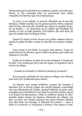 l’immensité qui les précède leurs mollesses natales, une brise par-
fumée, et l’on s’assoupit dans cet enivrement sans même
s’inquiéter de l’horizon que l’on n’aperçoit pas.

    La terre, à un endroit, se trouvait effondrée par le pas des
bestiaux, il fallut marcher sur de grosses pierres vertes, espacées
dans la boue. Souvent elle s’arrêtait une minute à regarder où po-
ser sa bottine, – et, chancelant sur le caillou qui tremblait, les
coudes en l’air, la taille penchée, l’œil indécis, elle riait alors, de
peur de tomber dans les flaques d’eau.

     Quand ils furent arrivés devant son jardin madame Bovary
poussa la petite barrière, monta les marches en courant et dispa-
rut.

   Léon rentra à son étude. Le patron était absent ; il jeta un
coup d’œil sur les dossiers, puis se tailla une plume, prit enfin son
chapeau et s’en alla.

     Il alla sur la Pâture, au haut de la côte d’Argueil, à l’entrée de
la forêt ; il se coucha par terre sous les sapins, et regarda le ciel à
travers ses doigts.

    – Comme je m’ennuie ! se disait-il, comme je m’ennuie !

   Il se trouvait à plaindre de vivre dans ce village, avec Homais
pour ami et M. Guillaumin pour maître.

    Ce dernier, tout occupé d’affaires, portant des lunettes à
branches d’or et favoris rouges sur cravate blanche, n’entendait
rien aux délicatesses de l’esprit, quoiqu’il affectât un genre raide
et anglais qui avait ébloui le clerc dans les premiers temps. Quant
à la femme du pharmacien, c’était la meilleure épouse de Nor-
mandie, douce comme un mouton, chérissant ses enfants, son
père, sa mère, ses cousins, pleurant aux maux d’autrui, laissant
tout aller dans son ménage, et détestant les corsets ; – mais si
lente à se mouvoir, si ennuyeuse à écouter, d’un aspect si com-

                               – 104 –
 
