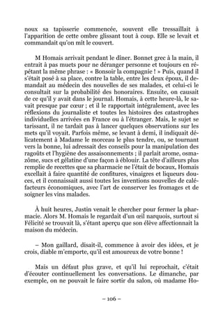 noux sa tapisserie commencée, souvent elle tressaillait à
l’apparition de cette ombre glissant tout à coup. Elle se levait et
commandait qu’on mît le couvert.

     M Homais arrivait pendant le dîner. Bonnet grec à la main, il
entrait à pas muets pour ne déranger personne et toujours en ré-
pétant la même phrase : « Bonsoir la compagnie ! » Puis, quand il
s’était posé à sa place, contre la table, entre les deux époux, il de-
mandait au médecin des nouvelles de ses malades, et celui-ci le
consultait sur la probabilité des honoraires. Ensuite, on causait
de ce qu’il y avait dans le journal. Homais, à cette heure-là, le sa-
vait presque par cœur ; et il le rapportait intégralement, avec les
réflexions du journaliste et toutes les histoires des catastrophes
individuelles arrivées en France ou à l’étranger. Mais, le sujet se
tarissant, il ne tardait pas à lancer quelques observations sur les
mets qu’il voyait. Parfois même, se levant à demi, il indiquait dé-
licatement à Madame le morceau le plus tendre, ou, se tournant
vers la bonne, lui adressait des conseils pour la manipulation des
ragoûts et l’hygiène des assaisonnements ; il parlait arome, osma-
zôme, sucs et gélatine d’une façon à éblouir. La tête d’ailleurs plus
remplie de recettes que sa pharmacie ne l’était de bocaux, Homais
excellait à faire quantité de confitures, vinaigres et liqueurs dou-
ces, et il connaissait aussi toutes les inventions nouvelles de calé-
facteurs économiques, avec l’art de conserver les fromages et de
soigner les vins malades.

    À huit heures, Justin venait le chercher pour fermer la phar-
macie. Alors M. Homais le regardait d’un œil narquois, surtout si
Félicité se trouvait là, s’étant aperçu que son élève affectionnait la
maison du médecin.

    – Mon gaillard, disait-il, commence à avoir des idées, et je
crois, diable m’emporte, qu’il est amoureux de votre bonne !

    Mais un défaut plus grave, et qu’il lui reprochait, c’était
d’écouter continuellement les conversations. Le dimanche, par
exemple, on ne pouvait le faire sortir du salon, où madame Ho-


                               – 106 –
 