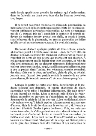 mais l’avait appelé pour prendre les enfants, qui s’endormaient
dans les fauteuils, en tirant avec leurs dos les housses de calicot,
trop larges.

    Il ne venait pas grand monde à ces soirées du pharmacien, sa
médisance et ses opinions politiques ayant écarté de lui successi-
vement différentes personnes respectables. Le clerc ne manquait
pas de s’y trouver. Dès qu’il entendait la sonnette, il courait au-
devant de madame Bovary, prenait son châle, et posait à l’écart,
sous le bureau de la pharmacie, les grosses pantoufles de lisière
qu’elle portait sur sa chaussure, quand il y avait de la neige.

    On faisait d’abord quelques parties de trente-et-un ; ensuite
M. Hornais jouait à l’écarté avec Emma ; Léon, derrière elle, lui
donnait des avis. Debout et les mains sur le dossier de sa chaise, il
regardait les dents de son peigne qui mordaient son chignon. À
chaque mouvement qu’elle faisait pour jeter les cartes, sa robe du
côté droit remontait. De ses cheveux retroussés, il descendait une
couleur brune sur son dos, et qui, s’apâlissant graduellement, peu
à peu se perdait dans l’ombre. Son vêtement, ensuite, retombait
des deux côtés sur le siège, en bouffant, plein de plis, et s’étalait
jusqu’à terre. Quand Léon parfois sentait la semelle de sa botte
poser dessus, il s’écartait, comme s’il eût marché sur quelqu’un.

    Lorsque la partie de cartes était finie, l’apothicaire et le mé-
decin jouaient aux dominos, et Emma changeant de place,
s’accoudait sur la table, à feuilleter l’Illustration. Elle avait appor-
té son journal de modes. Léon se mettait près d’elle ; ils regar-
daient ensemble les gravures et s’attendaient au bas des pages.
Souvent elle le priait de lui lire des vers ; Léon les déclamait d’une
voix traînante et qu’il faisait expirer soigneusement aux passages
d’amour. Mais le bruit des dominos le contrariait ; M. Homais y
était fort, il battait Charles à plein double-six. Puis, les trois cen-
taines terminées, ils s’allongeaient tous deux devant le foyer et ne
tardaient pas à s’endormir. Le feu se mourait dans les cendres ; la
théière était vide ; Léon lisait encore. Emma l’écoutait, en faisant
tourner machinalement l’abat-jour de la lampe, où étaient peints
sur la gaze des pierrots dans des voitures et des danseuses de

                                – 107 –
 