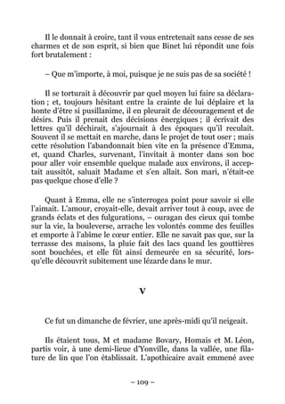Il le donnait à croire, tant il vous entretenait sans cesse de ses
charmes et de son esprit, si bien que Binet lui répondit une fois
fort brutalement :

    – Que m’importe, à moi, puisque je ne suis pas de sa société !

     Il se torturait à découvrir par quel moyen lui faire sa déclara-
tion ; et, toujours hésitant entre la crainte de lui déplaire et la
honte d’être si pusillanime, il en pleurait de découragement et de
désirs. Puis il prenait des décisions énergiques ; il écrivait des
lettres qu’il déchirait, s’ajournait à des époques qu’il reculait.
Souvent il se mettait en marche, dans le projet de tout oser ; mais
cette résolution l’abandonnait bien vite en la présence d’Emma,
et, quand Charles, survenant, l’invitait à monter dans son boc
pour aller voir ensemble quelque malade aux environs, il accep-
tait aussitôt, saluait Madame et s’en allait. Son mari, n’était-ce
pas quelque chose d’elle ?

     Quant à Emma, elle ne s’interrogea point pour savoir si elle
l’aimait. L’amour, croyait-elle, devait arriver tout à coup, avec de
grands éclats et des fulgurations, – ouragan des cieux qui tombe
sur la vie, la bouleverse, arrache les volontés comme des feuilles
et emporte à l’abîme le cœur entier. Elle ne savait pas que, sur la
terrasse des maisons, la pluie fait des lacs quand les gouttières
sont bouchées, et elle fût ainsi demeurée en sa sécurité, lors-
qu’elle découvrit subitement une lézarde dans le mur.


                                  V


    Ce fut un dimanche de février, une après-midi qu’il neigeait.

    Ils étaient tous, M et madame Bovary, Homais et M. Léon,
partis voir, à une demi-lieue d’Yonville, dans la vallée, une fila-
ture de lin que l’on établissait. L’apothicaire avait emmené avec


                               – 109 –
 