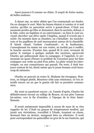 Aussi poussa-t-il comme un chêne. Il acquit de fortes mains,
de belles couleurs.

    À douze ans, sa mère obtint que l’on commençât ses études.
On en chargea le curé. Mais les leçons étaient si courtes et si mal
suivies, qu’elles ne pouvaient servir à grand-chose. C’était aux
moments perdus qu’elles se donnaient, dans la sacristie, debout, à
la hâte, entre un baptême et un enterrement ; ou bien le curé en-
voyait chercher son élève après l’Angélus, quand il n’avait pas à
sortir. On montait dans sa chambre, on s’installait : les mouche-
rons et les papillons de nuit tournoyaient autour de la chandelle.
Il faisait chaud, l’enfant s’endormait ; et le bonhomme,
s’assoupissant les mains sur son ventre, ne tardait pas à ronfler,
la bouche ouverte. D’autres fois, quand M. le curé, revenant de
porter le viatique à quelque malade des environs, apercevait
Charles qui polissonnait dans la campagne, il l’appelait, le ser-
monnait un quart d’heure et profitait de l’occasion pour lui faire
conjuguer son verbe au pied d’un arbre. La pluie venait les inter-
rompre, ou une connaissance qui passait. Du reste, il était tou-
jours content de lui, disait même que le jeune homme avait beau-
coup de mémoire.

    Charles ne pouvait en rester là. Madame fut énergique. Hon-
teux, ou fatigué plutôt, Monsieur céda sans résistance, et l’on at-
tendit encore un an que le gamin eût fait sa première commu-
nion.

    Six mois se passèrent encore ; et, l’année d’après, Charles fut
définitivement envoyé au collège de Rouen, où son père l’amena
lui-même, vers la fin d’octobre, à l’époque de la foire Saint-
Romain.

    Il serait maintenant impossible à aucun de nous de se rien
rappeler de lui. C’était un garçon de tempérament modéré, qui
jouait aux récréations, travaillait à l’étude, écoutant en classe,
dormant bien au dortoir, mangeant bien au réfectoire. Il avait
pour correspondant un quincaillier en gros de la rue Ganterie, qui


                              – 11 –
 