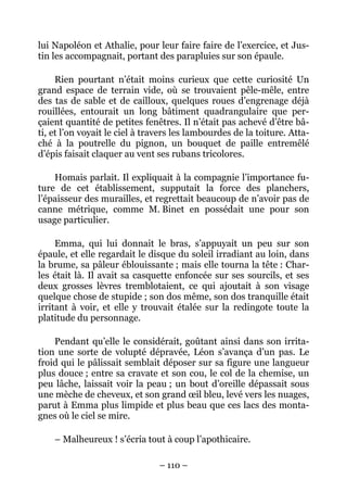 lui Napoléon et Athalie, pour leur faire faire de l’exercice, et Jus-
tin les accompagnait, portant des parapluies sur son épaule.

     Rien pourtant n’était moins curieux que cette curiosité Un
grand espace de terrain vide, où se trouvaient pêle-mêle, entre
des tas de sable et de cailloux, quelques roues d’engrenage déjà
rouillées, entourait un long bâtiment quadrangulaire que per-
çaient quantité de petites fenêtres. Il n’était pas achevé d’être bâ-
ti, et l’on voyait le ciel à travers les lambourdes de la toiture. Atta-
ché à la poutrelle du pignon, un bouquet de paille entremêlé
d’épis faisait claquer au vent ses rubans tricolores.

    Homais parlait. Il expliquait à la compagnie l’importance fu-
ture de cet établissement, supputait la force des planchers,
l’épaisseur des murailles, et regrettait beaucoup de n’avoir pas de
canne métrique, comme M. Binet en possédait une pour son
usage particulier.

     Emma, qui lui donnait le bras, s’appuyait un peu sur son
épaule, et elle regardait le disque du soleil irradiant au loin, dans
la brume, sa pâleur éblouissante ; mais elle tourna la tête : Char-
les était là. Il avait sa casquette enfoncée sur ses sourcils, et ses
deux grosses lèvres tremblotaient, ce qui ajoutait à son visage
quelque chose de stupide ; son dos même, son dos tranquille était
irritant à voir, et elle y trouvait étalée sur la redingote toute la
platitude du personnage.

    Pendant qu’elle le considérait, goûtant ainsi dans son irrita-
tion une sorte de volupté dépravée, Léon s’avança d’un pas. Le
froid qui le pâlissait semblait déposer sur sa figure une langueur
plus douce ; entre sa cravate et son cou, le col de la chemise, un
peu lâche, laissait voir la peau ; un bout d’oreille dépassait sous
une mèche de cheveux, et son grand œil bleu, levé vers les nuages,
parut à Emma plus limpide et plus beau que ces lacs des monta-
gnes où le ciel se mire.

    – Malheureux ! s’écria tout à coup l’apothicaire.

                                – 110 –
 