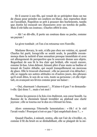 Et il courut à son fils, qui venait de se précipiter dans un tas
de chaux pour peindre ses souliers en blanc. Aux reproches dont
on l’accablait, Napoléon se prit à pousser des hurlements, tandis
que Justin lui essuyait ses chaussures avec un torchis de paille.
Mais il eût fallu un couteau ; Charles offrit le sien.

    – Ah ! se dit-elle, il porte un couteau dans sa poche, comme
un paysan !

    Le givre tombait ; et l’on s’en retourna vers Yonville.

     Madame Bovary, le soir, n’alla pas chez ses voisins, et, quand
Charles fut parti, lorsqu’elle se sentit seule, le parallèle recom-
mença dans la netteté d’une sensation presque immédiate et avec
cet allongement de perspective que le souvenir donne aux objets.
Regardant de son lit le feu clair qui brûlait, elle voyait encore,
comme là-bas, Léon debout, faisant plier d’une main sa badine et
tenant de l’autre Athalie, qui suçait tranquillement un morceau
de glace. Elle le trouvait charmant ; elle ne pouvait s’en détacher ;
elle se rappela ses autres attitudes en d’autres jours, des phrases
qu’il avait dites, le son de sa voix, toute sa personne ; et elle répé-
tait, en avançant ses lèvres comme pour un baiser :

     – Oui, charmant ! charmant !… N’aime-t-il pas ? se demanda-
t-elle. Qui donc ?… mais c’est moi !

    Toutes les preuves à la fois s’en étalèrent, son cœur bondit. La
flamme de la cheminée faisait trembler au plafond une clarté
joyeuse ; elle se tourna sur le dos en s’étirant les bras.

     Alors commença l’éternelle lamentation : « Oh ! si le ciel
l’avait voulu ! Pourquoi n’est-ce pas ? Qui empêchait donc ?… »

   Quand Charles, à minuit, rentra, elle eut l’air de s’éveiller, et,
comme il fit du bruit en se déshabillant, elle se plaignit de la mi-


                               – 111 –
 