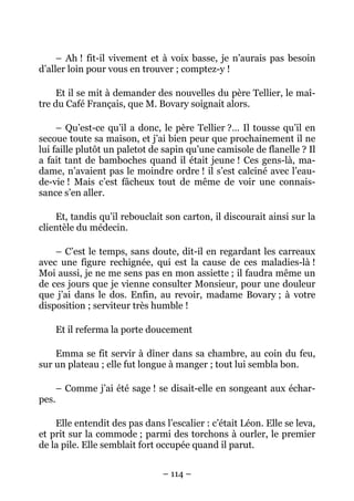 – Ah ! fit-il vivement et à voix basse, je n’aurais pas besoin
d’aller loin pour vous en trouver ; comptez-y !

     Et il se mit à demander des nouvelles du père Tellier, le maî-
tre du Café Français, que M. Bovary soignait alors.

     – Qu’est-ce qu’il a donc, le père Tellier ?… Il tousse qu’il en
secoue toute sa maison, et j’ai bien peur que prochainement il ne
lui faille plutôt un paletot de sapin qu’une camisole de flanelle ? Il
a fait tant de bamboches quand il était jeune ! Ces gens-là, ma-
dame, n’avaient pas le moindre ordre ! il s’est calciné avec l’eau-
de-vie ! Mais c’est fâcheux tout de même de voir une connais-
sance s’en aller.

    Et, tandis qu’il rebouclait son carton, il discourait ainsi sur la
clientèle du médecin.

    – C’est le temps, sans doute, dit-il en regardant les carreaux
avec une figure rechignée, qui est la cause de ces maladies-là !
Moi aussi, je ne me sens pas en mon assiette ; il faudra même un
de ces jours que je vienne consulter Monsieur, pour une douleur
que j’ai dans le dos. Enfin, au revoir, madame Bovary ; à votre
disposition ; serviteur très humble !

       Et il referma la porte doucement

    Emma se fit servir à dîner dans sa chambre, au coin du feu,
sur un plateau ; elle fut longue à manger ; tout lui sembla bon.

       – Comme j’ai été sage ! se disait-elle en songeant aux échar-
pes.

    Elle entendit des pas dans l’escalier : c’était Léon. Elle se leva,
et prit sur la commode ; parmi des torchons à ourler, le premier
de la pile. Elle semblait fort occupée quand il parut.


                                – 114 –
 