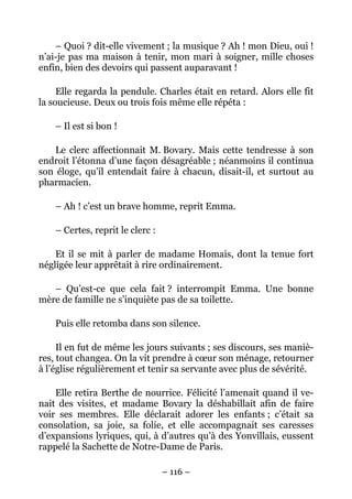 – Quoi ? dit-elle vivement ; la musique ? Ah ! mon Dieu, oui !
n’ai-je pas ma maison à tenir, mon mari à soigner, mille choses
enfin, bien des devoirs qui passent auparavant !

     Elle regarda la pendule. Charles était en retard. Alors elle fit
la soucieuse. Deux ou trois fois même elle répéta :

    – Il est si bon !

    Le clerc affectionnait M. Bovary. Mais cette tendresse à son
endroit l’étonna d’une façon désagréable ; néanmoins il continua
son éloge, qu’il entendait faire à chacun, disait-il, et surtout au
pharmacien.

    – Ah ! c’est un brave homme, reprit Emma.

    – Certes, reprit le clerc :

    Et il se mit à parler de madame Homais, dont la tenue fort
négligée leur apprêtait à rire ordinairement.

   – Qu’est-ce que cela fait ? interrompit Emma. Une bonne
mère de famille ne s’inquiète pas de sa toilette.

    Puis elle retomba dans son silence.

     Il en fut de même les jours suivants ; ses discours, ses maniè-
res, tout changea. On la vit prendre à cœur son ménage, retourner
à l’église régulièrement et tenir sa servante avec plus de sévérité.

    Elle retira Berthe de nourrice. Félicité l’amenait quand il ve-
nait des visites, et madame Bovary la déshabillait afin de faire
voir ses membres. Elle déclarait adorer les enfants ; c’était sa
consolation, sa joie, sa folie, et elle accompagnait ses caresses
d’expansions lyriques, qui, à d’autres qu’à des Yonvillais, eussent
rappelé la Sachette de Notre-Dame de Paris.

                                  – 116 –
 