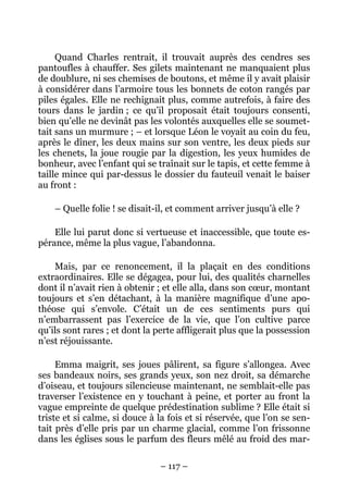 Quand Charles rentrait, il trouvait auprès des cendres ses
pantoufles à chauffer. Ses gilets maintenant ne manquaient plus
de doublure, ni ses chemises de boutons, et même il y avait plaisir
à considérer dans l’armoire tous les bonnets de coton rangés par
piles égales. Elle ne rechignait plus, comme autrefois, à faire des
tours dans le jardin ; ce qu’il proposait était toujours consenti,
bien qu’elle ne devinât pas les volontés auxquelles elle se soumet-
tait sans un murmure ; – et lorsque Léon le voyait au coin du feu,
après le dîner, les deux mains sur son ventre, les deux pieds sur
les chenets, la joue rougie par la digestion, les yeux humides de
bonheur, avec l’enfant qui se traînait sur le tapis, et cette femme à
taille mince qui par-dessus le dossier du fauteuil venait le baiser
au front :

    – Quelle folie ! se disait-il, et comment arriver jusqu’à elle ?

    Elle lui parut donc si vertueuse et inaccessible, que toute es-
pérance, même la plus vague, l’abandonna.

    Mais, par ce renoncement, il la plaçait en des conditions
extraordinaires. Elle se dégagea, pour lui, des qualités charnelles
dont il n’avait rien à obtenir ; et elle alla, dans son cœur, montant
toujours et s’en détachant, à la manière magnifique d’une apo-
théose qui s’envole. C’était un de ces sentiments purs qui
n’embarrassent pas l’exercice de la vie, que l’on cultive parce
qu’ils sont rares ; et dont la perte affligerait plus que la possession
n’est réjouissante.

     Emma maigrit, ses joues pâlirent, sa figure s’allongea. Avec
ses bandeaux noirs, ses grands yeux, son nez droit, sa démarche
d’oiseau, et toujours silencieuse maintenant, ne semblait-elle pas
traverser l’existence en y touchant à peine, et porter au front la
vague empreinte de quelque prédestination sublime ? Elle était si
triste et si calme, si douce à la fois et si réservée, que l’on se sen-
tait près d’elle pris par un charme glacial, comme l’on frissonne
dans les églises sous le parfum des fleurs mêlé au froid des mar-

                               – 117 –
 