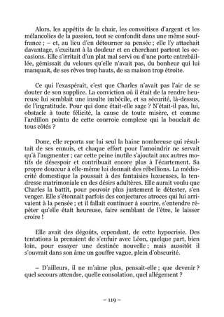 Alors, les appétits de la chair, les convoitises d’argent et les
mélancolies de la passion, tout se confondit dans une même souf-
france ; – et, au lieu d’en détourner sa pensée ; elle l’y attachait
davantage, s’excitant à la douleur et en cherchant partout les oc-
casions. Elle s’irritait d’un plat mal servi ou d’une porte entrebâil-
lée, gémissait du velours qu’elle n’avait pas, du bonheur qui lui
manquait, de ses rêves trop hauts, de sa maison trop étroite.

     Ce qui l’exaspérait, c’est que Charles n’avait pas l’air de se
douter de son supplice. La conviction où il était de la rendre heu-
reuse lui semblait une insulte imbécile, et sa sécurité, là-dessus,
de l’ingratitude. Pour qui donc était-elle sage ? N’était-il pas, lui,
obstacle à toute félicité, la cause de toute misère, et comme
l’ardillon pointu de cette courroie complexe qui la bouclait de
tous côtés ?

     Donc, elle reporta sur lui seul la haine nombreuse qui résul-
tait de ses ennuis, et chaque effort pour l’amoindrir ne servait
qu’à l’augmenter ; car cette peine inutile s’ajoutait aux autres mo-
tifs de désespoir et contribuait encore plus à l’écartement. Sa
propre douceur à elle-même lui donnait des rébellions. La médio-
crité domestique la poussait à des fantaisies luxueuses, la ten-
dresse matrimoniale en des désirs adultères. Elle aurait voulu que
Charles la battît, pour pouvoir plus justement le détester, s’en
venger. Elle s’étonnait parfois des conjectures atroces qui lui arri-
vaient à la pensée ; et il fallait continuer à sourire, s’entendre ré-
péter qu’elle était heureuse, faire semblant de l’être, le laisser
croire !

    Elle avait des dégoûts, cependant, de cette hypocrisie. Des
tentations la prenaient de s’enfuir avec Léon, quelque part, bien
loin, pour essayer une destinée nouvelle ; mais aussitôt il
s’ouvrait dans son âme un gouffre vague, plein d’obscurité.

    – D’ailleurs, il ne m’aime plus, pensait-elle ; que devenir ?
quel secours attendre, quelle consolation, quel allégement ?



                               – 119 –
 