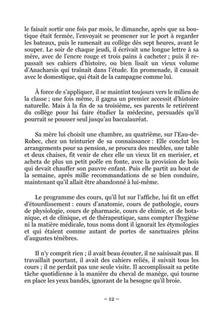 le faisait sortir une fois par mois, le dimanche, après que sa bou-
tique était fermée, l’envoyait se promener sur le port à regarder
les bateaux, puis le ramenait au collège dès sept heures, avant le
souper. Le soir de chaque jeudi, il écrivait une longue lettre à sa
mère, avec de l’encre rouge et trois pains à cacheter ; puis il re-
passait ses cahiers d’histoire, ou bien lisait un vieux volume
d’Anacharsis qui traînait dans l’étude. En promenade, il causait
avec le domestique, qui était de la campagne comme lui.

     À force de s’appliquer, il se maintint toujours vers le milieu de
la classe ; une fois même, il gagna un premier accessit d’histoire
naturelle. Mais à la fin de sa troisième, ses parents le retirèrent
du collège pour lui faire étudier la médecine, persuadés qu’il
pourrait se pousser seul jusqu’au baccalauréat.

    Sa mère lui choisit une chambre, au quatrième, sur l’Eau-de-
Robec, chez un teinturier de sa connaissance : Elle conclut les
arrangements pour sa pension, se procura des meubles, une table
et deux chaises, fit venir de chez elle un vieux lit en merisier, et
acheta de plus un petit poêle en fonte, avec la provision de bois
qui devait chauffer son pauvre enfant. Puis elle partit au bout de
la semaine, après mille recommandations de se bien conduire,
maintenant qu’il allait être abandonné à lui-même.

     Le programme des cours, qu’il lut sur l’affiche, lui fit un effet
d’étourdissement : cours d’anatomie, cours de pathologie, cours
de physiologie, cours de pharmacie, cours de chimie, et de bota-
nique, et de clinique, et de thérapeutique, sans compter l’hygiène
ni la matière médicale, tous noms dont il ignorait les étymologies
et qui étaient comme autant de portes de sanctuaires pleins
d’augustes ténèbres.

    Il n’y comprit rien ; il avait beau écouter, il ne saisissait pas. Il
travaillait pourtant, il avait des cahiers reliés, il suivait tous les
cours ; il ne perdait pas une seule visite. Il accomplissait sa petite
tâche quotidienne à la manière du cheval de manège, qui tourne
en place les yeux bandés, ignorant de la besogne qu’il broie.

                                 – 12 –
 
