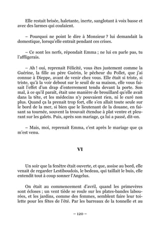 Elle restait brisée, haletante, inerte, sanglotant à voix basse et
avec des larmes qui coulaient.

   – Pourquoi ne point le dire à Monsieur ? lui demandait la
domestique, lorsqu’elle entrait pendant ces crises.

     – Ce sont les nerfs, répondait Emma ; ne lui en parle pas, tu
l’affligerais.

     – Ah ! oui, reprenait Félicité, vous êtes justement comme la
Guérine, la fille au père Guérin, le pêcheur du Pollet, que j’ai
connue à Dieppe, avant de venir chez vous. Elle était si triste, si
triste, qu’à la voir debout sur le seuil de sa maison, elle vous fai-
sait l’effet d’un drap d’enterrement tendu devant la porte. Son
mal, à ce qu’il paraît, était une manière de brouillard qu’elle avait
dans la tête, et les médecins n’y pouvaient rien, ni le curé non
plus. Quand ça la prenait trop fort, elle s’en allait toute seule sur
le bord de la mer, si bien que le lieutenant de la douane, en fai-
sant sa tournée, souvent la trouvait étendue à plat ventre et pleu-
rant sur les galets. Puis, après son mariage, ça lui a passé, dit-on.

   – Mais, moi, reprenait Emma, c’est après le mariage que ça
m’est venu.


                                 VI


    Un soir que la fenêtre était ouverte, et que, assise au bord, elle
venait de regarder Lestiboudois, le bedeau, qui taillait le buis, elle
entendit tout à coup sonner l’Angelus.

     On était au commencement d’avril, quand les primevères
sont écloses ; un vent tiède se roule sur les plates-bandes labou-
rées, et les jardins, comme des femmes, semblent faire leur toi-
lette pour les fêtes de l’été. Par les barreaux de la tonnelle et au

                               – 120 –
 