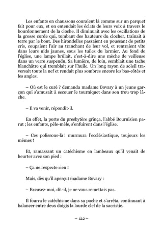 Les enfants en chaussons couraient là comme sur un parquet
fait pour eux, et on entendait les éclats de leurs voix à travers le
bourdonnement de la cloche. Il diminuait avec les oscillations de
la grosse corde qui, tombant des hauteurs du clocher, traînait à
terre par le bout. Des hirondelles passaient en poussant de petits
cris, coupaient l’air au tranchant de leur vol, et rentraient vite
dans leurs nids jaunes, sous les tuiles du larmier. Au fond de
l’église, une lampe brûlait, c’est-à-dire une mèche de veilleuse
dans un verre suspendu. Sa lumière, de loin, semblait une tache
blanchâtre qui tremblait sur l’huile. Un long rayon de soleil tra-
versait toute la nef et rendait plus sombres encore les bas-côtés et
les angles.

    – Où est le curé ? demanda madame Bovary à un jeune gar-
çon qui s’amusait à secouer le tourniquet dans son trou trop lâ-
che.

    – Il va venir, répondit-il.

     En effet, la porte du presbytère grinça, l’abbé Bournisien pa-
rut ; les enfants, pêle-mêle, s’enfuirent dans l’église.

  – Ces polissons-là ! murmura l’ecclésiastique, toujours les
mêmes !

   Et, ramassant un catéchisme en lambeaux qu’il venait de
heurter avec son pied :

    – Ça ne respecte rien !

    Mais, dès qu’il aperçut madame Bovary :

    – Excusez-moi, dit-il, je ne vous remettais pas.

    Il fourra le catéchisme dans sa poche et s’arrêta, continuant à
balancer entre deux doigts la lourde clef de la sacristie.

                                  – 122 –
 