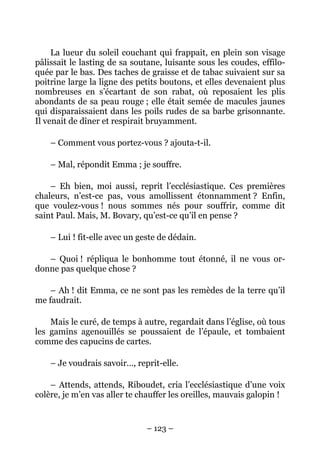 La lueur du soleil couchant qui frappait, en plein son visage
pâlissait le lasting de sa soutane, luisante sous les coudes, effilo-
quée par le bas. Des taches de graisse et de tabac suivaient sur sa
poitrine large la ligne des petits boutons, et elles devenaient plus
nombreuses en s’écartant de son rabat, où reposaient les plis
abondants de sa peau rouge ; elle était semée de macules jaunes
qui disparaissaient dans les poils rudes de sa barbe grisonnante.
Il venait de dîner et respirait bruyamment.

    – Comment vous portez-vous ? ajouta-t-il.

    – Mal, répondit Emma ; je souffre.

    – Eh bien, moi aussi, reprit l’ecclésiastique. Ces premières
chaleurs, n’est-ce pas, vous amollissent étonnamment ? Enfin,
que voulez-vous ! nous sommes nés pour souffrir, comme dit
saint Paul. Mais, M. Bovary, qu’est-ce qu’il en pense ?

    – Lui ! fit-elle avec un geste de dédain.

   – Quoi ! répliqua le bonhomme tout étonné, il ne vous or-
donne pas quelque chose ?

    – Ah ! dit Emma, ce ne sont pas les remèdes de la terre qu’il
me faudrait.

    Mais le curé, de temps à autre, regardait dans l’église, où tous
les gamins agenouillés se poussaient de l’épaule, et tombaient
comme des capucins de cartes.

    – Je voudrais savoir…, reprit-elle.

    – Attends, attends, Riboudet, cria l’ecclésiastique d’une voix
colère, je m’en vas aller te chauffer les oreilles, mauvais galopin !


                               – 123 –
 