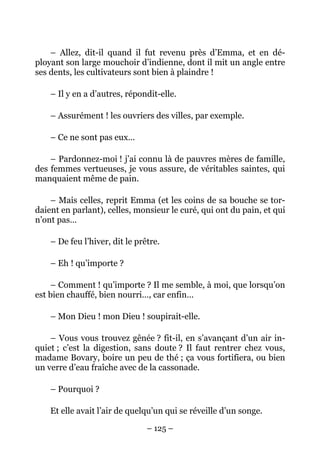 – Allez, dit-il quand il fut revenu près d’Emma, et en dé-
ployant son large mouchoir d’indienne, dont il mit un angle entre
ses dents, les cultivateurs sont bien à plaindre !

    – Il y en a d’autres, répondit-elle.

    – Assurément ! les ouvriers des villes, par exemple.

    – Ce ne sont pas eux…

    – Pardonnez-moi ! j’ai connu là de pauvres mères de famille,
des femmes vertueuses, je vous assure, de véritables saintes, qui
manquaient même de pain.

    – Mais celles, reprit Emma (et les coins de sa bouche se tor-
daient en parlant), celles, monsieur le curé, qui ont du pain, et qui
n’ont pas…

    – De feu l’hiver, dit le prêtre.

    – Eh ! qu’importe ?

    – Comment ! qu’importe ? Il me semble, à moi, que lorsqu’on
est bien chauffé, bien nourri…, car enfin…

    – Mon Dieu ! mon Dieu ! soupirait-elle.

    – Vous vous trouvez gênée ? fit-il, en s’avançant d’un air in-
quiet ; c’est la digestion, sans doute ? Il faut rentrer chez vous,
madame Bovary, boire un peu de thé ; ça vous fortifiera, ou bien
un verre d’eau fraîche avec de la cassonade.

    – Pourquoi ?

    Et elle avait l’air de quelqu’un qui se réveille d’un songe.

                                – 125 –
 