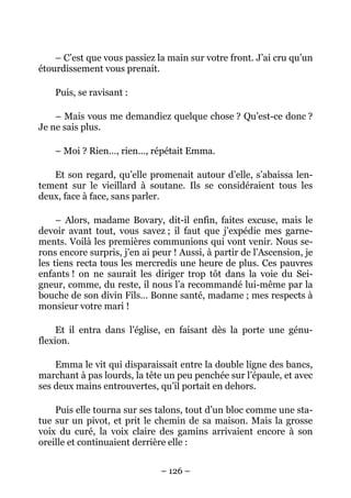 – C’est que vous passiez la main sur votre front. J’ai cru qu’un
étourdissement vous prenait.

    Puis, se ravisant :

    – Mais vous me demandiez quelque chose ? Qu’est-ce donc ?
Je ne sais plus.

    – Moi ? Rien…, rien…, répétait Emma.

   Et son regard, qu’elle promenait autour d’elle, s’abaissa len-
tement sur le vieillard à soutane. Ils se considéraient tous les
deux, face à face, sans parler.

     – Alors, madame Bovary, dit-il enfin, faites excuse, mais le
devoir avant tout, vous savez ; il faut que j’expédie mes garne-
ments. Voilà les premières communions qui vont venir. Nous se-
rons encore surpris, j’en ai peur ! Aussi, à partir de l’Ascension, je
les tiens recta tous les mercredis une heure de plus. Ces pauvres
enfants ! on ne saurait les diriger trop tôt dans la voie du Sei-
gneur, comme, du reste, il nous l’a recommandé lui-même par la
bouche de son divin Fils… Bonne santé, madame ; mes respects à
monsieur votre mari !

     Et il entra dans l’église, en faisant dès la porte une génu-
flexion.

    Emma le vit qui disparaissait entre la double ligne des bancs,
marchant à pas lourds, la tête un peu penchée sur l’épaule, et avec
ses deux mains entrouvertes, qu’il portait en dehors.

    Puis elle tourna sur ses talons, tout d’un bloc comme une sta-
tue sur un pivot, et prit le chemin de sa maison. Mais la grosse
voix du curé, la voix claire des gamins arrivaient encore à son
oreille et continuaient derrière elle :


                               – 126 –
 
