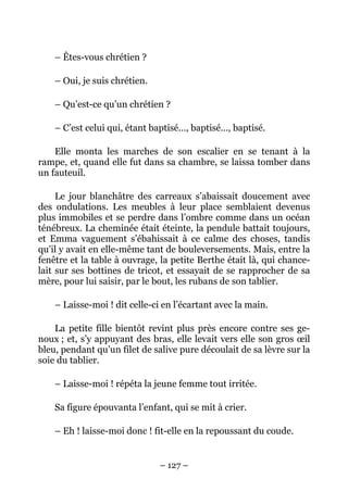 – Êtes-vous chrétien ?

    – Oui, je suis chrétien.

    – Qu’est-ce qu’un chrétien ?

    – C’est celui qui, étant baptisé…, baptisé…, baptisé.

    Elle monta les marches de son escalier en se tenant à la
rampe, et, quand elle fut dans sa chambre, se laissa tomber dans
un fauteuil.

     Le jour blanchâtre des carreaux s’abaissait doucement avec
des ondulations. Les meubles à leur place semblaient devenus
plus immobiles et se perdre dans l’ombre comme dans un océan
ténébreux. La cheminée était éteinte, la pendule battait toujours,
et Emma vaguement s’ébahissait à ce calme des choses, tandis
qu’il y avait en elle-même tant de bouleversements. Mais, entre la
fenêtre et la table à ouvrage, la petite Berthe était là, qui chance-
lait sur ses bottines de tricot, et essayait de se rapprocher de sa
mère, pour lui saisir, par le bout, les rubans de son tablier.

    – Laisse-moi ! dit celle-ci en l’écartant avec la main.

    La petite fille bientôt revint plus près encore contre ses ge-
noux ; et, s’y appuyant des bras, elle levait vers elle son gros œil
bleu, pendant qu’un filet de salive pure découlait de sa lèvre sur la
soie du tablier.

    – Laisse-moi ! répéta la jeune femme tout irritée.

    Sa figure épouvanta l’enfant, qui se mit à crier.

    – Eh ! laisse-moi donc ! fit-elle en la repoussant du coude.


                               – 127 –
 
