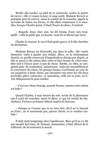 Berthe alla tomber au pied de la commode, contre la patère
de cuivre ; elle s’y coupa la joue, le sang sortit. Madame Bovary se
précipita pour la relever, cassa le cordon de la sonnette, appela la
servante de toutes ses forces, et elle allait commencer à se mau-
dire, lorsque Charles parut. C’était l’heure du dîner, il rentrait.

    – Regarde donc, cher ami, lui dit Emma d’une voix tran-
quille : voilà la petite qui, en jouant, vient de se blesser par terre.

    Charles la rassura, le cas n’était point grave, et il alla chercher
du diachylum.

     Madame Bovary ne descendit, pas dans la salle ; elle voulut
demeurer seule à garder son enfant. Alors, en la contemplant
dormir, ce qu’elle conservait d’inquiétude se dissipa par degrés, et
elle se parut à elle-même bien sotte et bien bonne de s’être trou-
blée tout à l’heure pour si peu de chose. Berthe, en effet, ne san-
glotait plus. Sa respiration, maintenant, soulevait insensiblement
la couverture de coton. De grosses larmes s’arrêtaient au coin de
ses paupières à demi closes, qui laissaient voir entre les cils deux
prunelles pâles, enfoncées ; le sparadrap, collé sur sa joue, en ti-
rait obliquement la peau tendue.

     – C’est une chose étrange, pensait Emma, comme cette enfant
est laide !

    Quand Charles, à onze heures du soir, revint de la pharmacie
(où il avait été remettre, après le dîner, ce qui lui restait du dia-
chylum), il trouva sa femme debout auprès du berceau.

    – Puisque je t’assure que ce ne sera rien, dit-il en la baisant
au front ; ne te tourmente pas, pauvre chérie, tu te rendras ma-
lade !

    Il était resté longtemps chez l’apothicaire. Bien qu’il ne s’y fût
pas montré fort ému, M. Homais, néanmoins, s’était efforcé de le
raffermir, de lui remonter le moral.

                               – 128 –
 