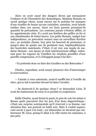 Alors on avait causé des dangers divers qui menaçaient
l’enfance et de l’étourderie des domestiques. Madame Homais en
savait quelque chose, ayant encore sur la poitrine les marques
d’une écuellée de braise qu’une cuisinière, autrefois, avait laissée
tomber dans son sarrau. Aussi ces bons parents prenaient-ils
quantité de précautions. Les couteaux jamais n’étaient affilés, ni
les appartements cirés. Il y avait aux fenêtres des grilles en fer et
aux chambranles de fortes barres. Les petits Homais, malgré leur
indépendance, ne pouvaient remuer sans un surveillant derrière
eux ; au moindre rhume, leur père les bourrait de pectoraux, et
jusqu’à plus de quatre ans ils portaient tous, impitoyablement,
des bourrelets matelassés. C’était, il est vrai, une manie de ma-
dame Homais ; son époux en était intérieurement affligé, redou-
tant pour les organes de l’intellect les résultats possibles d’une
pareille compression, et il s’échappait jusqu’à lui dire :

    –Tu prétends donc en faire des Caraïbes ou des Botocudos ?

     Charles, cependant, avait essayé plusieurs fois d’interrompre
la conversation.

    – J’aurais à vous entretenir, avait-il soufflé bas à l’oreille du
clerc, qui se mit à marcher devant lui dans l’escalier.

    – Se douterait-il de quelque chose ? se demandait Léon. Il
avait des battements de cœur et se perdait en conjectures.

     Enfin Charles, ayant fermé la porte, le pria de voir lui-même à
Rouen quels pouvaient être les prix d’un beau daguerréotype ;
c’était une surprise sentimentale qu’il réservait à sa femme, une
attention fine, son portrait en habit noir. Mais il voulait aupara-
vant savoir à quoi s’en tenir ; ces démarches ne devaient pas em-
barrasser M. Léon, puisqu’il allait à la ville toutes les semaines, à
peu près.



                              – 129 –
 