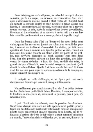 Pour lui épargner de la dépense, sa mère lui envoyait chaque
semaine, par le messager, un morceau de veau cuit au four, avec
quoi il déjeunait le matin ; quand il était rentré de l’hôpital, tout
en battant la semelle contre le mur. Ensuite il fallait courir aux
leçons, à l’amphithéâtre, à l’hospice, et revenir chez lui, à travers
toutes les rues. Le soir, après le maigre dîner de son propriétaire,
il remontait à sa chambre et se remettait au travail, dans ses ha-
bits mouillés qui fumaient sur son corps, devant le poêle rougi.

     Dans les beaux soirs d’été ; à l’heure où les rues tièdes sont
vides, quand les servantes, jouent au volant sur le seuil des por-
tes, il ouvrait sa fenêtre et s’accoudait. La rivière, qui fait de ce
quartier de Rouen comme une ignoble petite Venise, coulait en
bas, sous lui, jaune, violette ou bleue, entre ses ponts et ses gril-
les. Des ouvriers, accroupis au bord, lavaient leurs bras dans
l’eau. Sur des perches partant du haut des greniers, des éche-
veaux de coton séchaient à l’air. En face, au-delà des toits, le
grand ciel pur s’étendait, avec le soleil rouge se couchant. Qu’il
devait faire bon là-bas ! Quelle fraîcheur sous la hêtraie ! Et il ou-
vrait les narines pour aspirer les bonnes odeurs de la campagne,
qui ne venaient pas jusqu’à lui.

    Il maigrit, sa taille s’allongea, et sa figure prit une sorte
d’expression dolente qui la rendit presque intéressante.

     Naturellement, par nonchalance ; il en vint à se délier de tou-
tes les résolutions qu’il s’était faites. Une fois, il manqua la visite,
le lendemain son cours, et, savourant la paresse, peu à peu, n’y
retourna plus.

    Il prit l’habitude du cabaret, avec la passion des dominos.
S’enfermer chaque soir dans un sale appartement public, pour y
taper sur des tables de marbre de petits os de mouton marqués de
points noirs, lui semblait un acte précieux de sa liberté, qui le re-
haussait d’estime vis-à-vis de lui-même. C’était comme l’initiation
au monde, l’accès des plaisirs défendus ; et, en entrant, il posait la

                                – 13 –
 