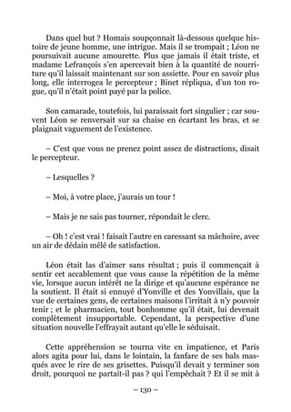 Dans quel but ? Homais soupçonnait là-dessous quelque his-
toire de jeune homme, une intrigue. Mais il se trompait ; Léon ne
poursuivait aucune amourette. Plus que jamais il était triste, et
madame Lefrançois s’en apercevait bien à la quantité de nourri-
ture qu’il laissait maintenant sur son assiette. Pour en savoir plus
long, elle interrogea le percepteur ; Binet répliqua, d’un ton ro-
gue, qu’il n’était point payé par la police.

    Son camarade, toutefois, lui paraissait fort singulier ; car sou-
vent Léon se renversait sur sa chaise en écartant les bras, et se
plaignait vaguement de l’existence.

    – C’est que vous ne prenez point assez de distractions, disait
le percepteur.

    – Lesquelles ?

    – Moi, à votre place, j’aurais un tour !

    – Mais je ne sais pas tourner, répondait le clerc.

    – Oh ! c’est vrai ! faisait l’autre en caressant sa mâchoire, avec
un air de dédain mêlé de satisfaction.

     Léon était las d’aimer sans résultat ; puis il commençait à
sentir cet accablement que vous cause la répétition de la même
vie, lorsque aucun intérêt ne la dirige et qu’aucune espérance ne
la soutient. Il était si ennuyé d’Yonville et des Yonvillais, que la
vue de certaines gens, de certaines maisons l’irritait à n’y pouvoir
tenir ; et le pharmacien, tout bonhomme qu’il était, lui devenait
complètement insupportable. Cependant, la perspective d’une
situation nouvelle l’effrayait autant qu’elle le séduisait.

    Cette appréhension se tourna vite en impatience, et Paris
alors agita pour lui, dans le lointain, la fanfare de ses bals mas-
qués avec le rire de ses grisettes. Puisqu’il devait y terminer son
droit, pourquoi ne partait-il pas ? qui l’empêchait ? Et il se mit à

                               – 130 –
 