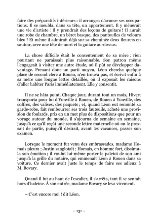 faire des préparatifs intérieurs : il arrangea d’avance ses occupa-
tions. Il se meubla, dans sa tête, un appartement. Il y mènerait
une vie d’artiste ! Il y prendrait des leçons de guitare ! Il aurait
une robe de chambre, un béret basque, des pantoufles de velours
bleu ! Et même il admirait déjà sur sa cheminée deux fleurets en
sautoir, avec une tête de mort et la guitare au-dessus.

     La chose difficile était le consentement de sa mère ; rien
pourtant ne paraissait plus raisonnable. Son patron même
l’engageait à visiter une autre étude, où il pût se développer da-
vantage. Prenant donc un parti moyen, Léon chercha quelque
place de second clerc à Rouen, n’en trouva pas, et écrivit enfin à
sa mère une longue lettre détaillée, où il exposait les raisons
d’aller habiter Paris immédiatement. Elle y consentit.

    Il ne se hâta point. Chaque jour, durant tout un mois, Hivert
transporta pour lui d’Yonville à Rouen, de Rouen à Yonville, des
coffres, des valises, des paquets ; et, quand Léon eut remonté sa
garde-robe, fait rembourrer ses trois fauteuils, acheté une provi-
sion de foulards, pris en un mot plus de dispositions que pour un
voyage autour du monde, il s’ajourna de semaine en semaine,
jusqu’à ce qu’il reçût une seconde lettre maternelle où on le pres-
sait de partir, puisqu’il désirait, avant les vacances, passer son
examen.

    Lorsque le moment fut venu des embrassades, madame Ho-
mais pleura ; Justin sanglotait ; Homais, en homme fort, dissimu-
la son émotion ; il voulut lui-même porter le paletot de son ami
jusqu’à la grille du notaire, qui emmenait Léon à Rouen dans sa
voiture. Ce dernier avait juste le temps de faire ses adieux à
M. Bovary.

    Quand il fut au haut de l’escalier, il s’arrêta, tant il se sentait
hors d’haleine. À son entrée, madame Bovary se leva vivement.

    – C’est encore moi ! dit Léon.


                               – 131 –
 