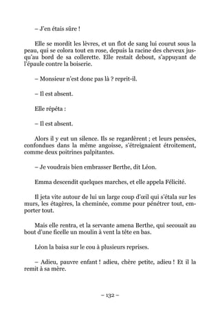 – J’en étais sûre !

    Elle se mordit les lèvres, et un flot de sang lui courut sous la
peau, qui se colora tout en rose, depuis la racine des cheveux jus-
qu’au bord de sa collerette. Elle restait debout, s’appuyant de
l’épaule contre la boiserie.

    – Monsieur n’est donc pas là ? reprit-il.

    – Il est absent.

    Elle répéta :

    – Il est absent.

    Alors il y eut un silence. Ils se regardèrent ; et leurs pensées,
confondues dans la même angoisse, s’étreignaient étroitement,
comme deux poitrines palpitantes.

    – Je voudrais bien embrasser Berthe, dit Léon.

    Emma descendit quelques marches, et elle appela Félicité.

    Il jeta vite autour de lui un large coup d’œil qui s’étala sur les
murs, les étagères, la cheminée, comme pour pénétrer tout, em-
porter tout.

   Mais elle rentra, et la servante amena Berthe, qui secouait au
bout d’une ficelle un moulin à vent la tête en bas.

    Léon la baisa sur le cou à plusieurs reprises.

   – Adieu, pauvre enfant ! adieu, chère petite, adieu ! Et il la
remit à sa mère.



                               – 132 –
 