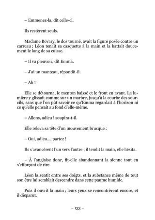 – Emmenez-la, dit celle-ci.

    Ils restèrent seuls.

    Madame Bovary, le dos tourné, avait la figure posée contre un
carreau ; Léon tenait sa casquette à la main et la battait douce-
ment le long de sa cuisse.

    – Il va pleuvoir, dit Emma.

    – J’ai un manteau, répondit-il.

    – Ah !

     Elle se détourna, le menton baissé et le front en avant. La lu-
mière y glissait comme sur un marbre, jusqu’à la courbe des sour-
cils, sans que l’on pût savoir ce qu’Emma regardait à l’horizon ni
ce qu’elle pensait au fond d’elle-même.

    – Allons, adieu ! soupira-t-il.

    Elle releva sa tête d’un mouvement brusque :

    – Oui, adieu…, partez !

    Ils s’avancèrent l’un vers l’autre ; il tendit la main, elle hésita.

     – À l’anglaise donc, fit-elle abandonnant la sienne tout en
s’efforçant de rire.

    Léon la sentit entre ses doigts, et la substance même de tout
son être lui semblait descendre dans cette paume humide.

     Puis il ouvrit la main ; leurs yeux se rencontrèrent encore, et
il disparut.


                                – 133 –
 