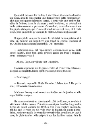Quand il fut sous les halles, il s’arrêta, et il se cacha derrière
un pilier, afin de contempler une dernière fois cette maison blan-
che avec ses quatre jalousies vertes. Il crut voir une ombre der-
rière la fenêtre, dans la chambre ; mais le rideau, se décrochant
de la patère comme si personne n’y touchait, remua lentement ses
longs plis obliques, qui d’un seul bond s’étalèrent tous, et il resta
droit, plus immobile qu’un mur de plâtre. Léon se mit à courir.

    Il aperçut de loin, sur la route, le cabriolet de son patron, et à
côté un homme en serpillière qui tenait le cheval. Homais et
M. Guillaumin causaient ensemble. On l’attendait.

    – Embrassez-moi, dit l’apothicaire les larmes aux yeux. Voilà
votre paletot, mon bon ami ; prenez garde au froid ! Soignez-
vous ! ménagez-vous !

    – Allons, Léon, en voiture ! dit le notaire.

    Homais se pencha sur le garde-crotte, et d’une voix entrecou-
pée par les sanglots, laissa tomber ces deux mots tristes :

    – Bon voyage !

    – Bonsoir, répondit M. Guillaumin. Lâchez tout ! Ils parti-
rent, et Homais s’en retourna.

    Madame Bovary avait ouvert sa fenêtre sur le jardin, et elle
regardait les nuages.

     Ils s’amoncelaient au couchant du côté de Rouen, et roulaient
vite leurs volutes noires, d’où dépassaient par derrière les grandes
lignes du soleil, comme les flèches d’or d’un trophée suspendu,
tandis que le reste du ciel vide avait la blancheur d’une porce-
laine. Mais une rafale de vent fit se courber les peupliers, et tout à
coup la pluie tomba ; elle crépitait sur les feuilles vertes. Puis le


                               – 134 –
 