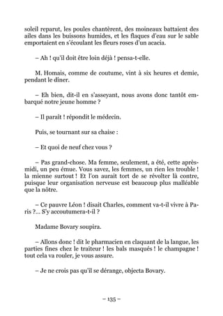 soleil reparut, les poules chantèrent, des moineaux battaient des
ailes dans les buissons humides, et les flaques d’eau sur le sable
emportaient en s’écoulant les fleurs roses d’un acacia.

    – Ah ! qu’il doit être loin déjà ! pensa-t-elle.

   M. Homais, comme de coutume, vint à six heures et demie,
pendant le dîner.

    – Eh bien, dit-il en s’asseyant, nous avons donc tantôt em-
barqué notre jeune homme ?

    – Il paraît ! répondit le médecin.

    Puis, se tournant sur sa chaise :

    – Et quoi de neuf chez vous ?

    – Pas grand-chose. Ma femme, seulement, a été, cette après-
midi, un peu émue. Vous savez, les femmes, un rien les trouble !
la mienne surtout ! Et l’on aurait tort de se révolter là contre,
puisque leur organisation nerveuse est beaucoup plus malléable
que la nôtre.

     – Ce pauvre Léon ! disait Charles, comment va-t-il vivre à Pa-
ris ?… S’y accoutumera-t-il ?

    Madame Bovary soupira.

    – Allons donc ! dit le pharmacien en claquant de la langue, les
parties fines chez le traiteur ! les bals masqués ! le champagne !
tout cela va rouler, je vous assure.

    – Je ne crois pas qu’il se dérange, objecta Bovary.



                                – 135 –
 