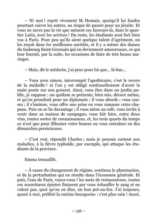 – Ni moi ! reprit vivement M. Homais, quoiqu’il lui faudra
pourtant suivre les autres, au risque de passer pour un jésuite. Et
vous ne savez pas la vie que mènent ces farceurs-là, dans le quar-
tier Latin, avec les actrices ! Du reste, les étudiants sont fort bien
vus à Paris. Pour peu qu’ils aient quelque talent d’agrément, on
les reçoit dans les meilleures sociétés, et il y a même des dames
du faubourg Saint-Germain qui en deviennent amoureuses, ce qui
leur fournit, par la suite, les occasions de faire de très beaux ma-
riages.

    – Mais, dit le médecin, j’ai peur pour lui que… là-bas…

     – Vous avez raison, interrompit l’apothicaire, c’est le revers
de la médaille ! et l’on y est obligé continuellement d’avoir la
main posée sur son gousset. Ainsi, vous êtes dans un jardin pu-
blic, je suppose ; un quidam se présente, bien mis, décoré même,
et qu’on prendrait pour un diplomate ; il vous aborde ; vous cau-
sez ; il s’insinue, vous offre une prise ou vous ramasse votre cha-
peau. Puis on se lie davantage ; il vous mène au café, vous invite à
venir dans sa maison de campagne, vous fait faire, entre deux
vins, toutes sortes de connaissances, et, les trois quarts du temps
ce n’est que pour flibuster votre bourse ou vous entraîner en des
démarches pernicieuses.

    – C’est vrai, répondit Charles ; mais je pensais surtout aux
maladies, à la fièvre typhoïde, par exemple, qui attaque les étu-
diants de la province.

    Emma tressaillit.

    – À cause du changement de régime, continua le pharmacien,
et de la perturbation qui en résulte dans l’économie générale. Et
puis, l’eau de Paris, voyez-vous ! les mets de restaurateurs, toutes
ces nourritures épicées finissent par vous échauffer le sang et ne
valent pas, quoi qu’on en dise, un bon pot-au-feu. J’ai toujours,
quant à moi, préféré la cuisine bourgeoise : c’est plus sain ! Aussi,


                               – 136 –
 