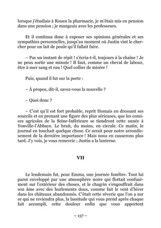 lorsque j’étudiais à Rouen la pharmacie, je m’étais mis en pension
dans une pension ; je mangeais avec les professeurs.

    Et il continua donc à exposer ses opinions générales et ses
sympathies personnelles, jusqu’au moment où Justin vint le cher-
cher pour un lait de poule qu’il fallait faire.

    – Pas un instant de répit ! s’écria-t-il, toujours à la chaîne ! Je
ne peux sortir une minute ! Il faut, comme un cheval de labour,
être à suer sang et eau ! Quel collier de misère !

    Puis, quand il fut sur la porte :

    – À propos, dit-il, savez-vous la nouvelle ?

    – Quoi donc ?

    – C’est qu’il est fort probable, reprit Homais en dressant ses
sourcils et en prenant une figure des plus sérieuses, que les comi-
ces agricoles de la Seine-Inférieure se tiendront cette année à
Yonville-l’Abbaye. Le bruit, du moins, en circule. Ce matin, le
journal en touchait quelque chose. Ce serait pour notre arrondis-
sement de la dernière importance ! Mais nous en causerons plus
tard. J’y vois, je vous remercie ; Justin a la lanterne.


                                 VII


    Le lendemain fut, pour Emma, une journée funèbre. Tout lui
parut enveloppé par une atmosphère noire qui flottait confusé-
ment sur l’extérieur des choses, et le chagrin s’engouffrait dans
son âme avec des hurlements doux, comme fait le vent d’hiver
dans les châteaux abandonnés. C’était cette rêverie que l’on a sur
ce qui ne reviendra plus, la lassitude qui vous prend après chaque
fait accompli, cette douleur enfin que vous apportent

                               – 137 –
 