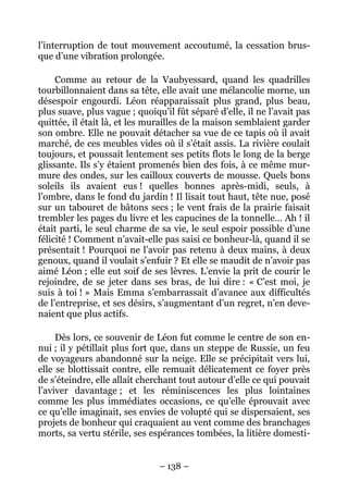 l’interruption de tout mouvement accoutumé, la cessation brus-
que d’une vibration prolongée.

     Comme au retour de la Vaubyessard, quand les quadrilles
tourbillonnaient dans sa tête, elle avait une mélancolie morne, un
désespoir engourdi. Léon réapparaissait plus grand, plus beau,
plus suave, plus vague ; quoiqu’il fût séparé d’elle, il ne l’avait pas
quittée, il était là, et les murailles de la maison semblaient garder
son ombre. Elle ne pouvait détacher sa vue de ce tapis où il avait
marché, de ces meubles vides où il s’était assis. La rivière coulait
toujours, et poussait lentement ses petits flots le long de la berge
glissante. Ils s’y étaient promenés bien des fois, à ce même mur-
mure des ondes, sur les cailloux couverts de mousse. Quels bons
soleils ils avaient eus ! quelles bonnes après-midi, seuls, à
l’ombre, dans le fond du jardin ! Il lisait tout haut, tête nue, posé
sur un tabouret de bâtons secs ; le vent frais de la prairie faisait
trembler les pages du livre et les capucines de la tonnelle… Ah ! il
était parti, le seul charme de sa vie, le seul espoir possible d’une
félicité ! Comment n’avait-elle pas saisi ce bonheur-là, quand il se
présentait ! Pourquoi ne l’avoir pas retenu à deux mains, à deux
genoux, quand il voulait s’enfuir ? Et elle se maudit de n’avoir pas
aimé Léon ; elle eut soif de ses lèvres. L’envie la prit de courir le
rejoindre, de se jeter dans ses bras, de lui dire : « C’est moi, je
suis à toi ! » Mais Emma s’embarrassait d’avance aux difficultés
de l’entreprise, et ses désirs, s’augmentant d’un regret, n’en deve-
naient que plus actifs.

     Dès lors, ce souvenir de Léon fut comme le centre de son en-
nui ; il y pétillait plus fort que, dans un steppe de Russie, un feu
de voyageurs abandonné sur la neige. Elle se précipitait vers lui,
elle se blottissait contre, elle remuait délicatement ce foyer près
de s’éteindre, elle allait cherchant tout autour d’elle ce qui pouvait
l’aviver davantage ; et les réminiscences les plus lointaines
comme les plus immédiates occasions, ce qu’elle éprouvait avec
ce qu’elle imaginait, ses envies de volupté qui se dispersaient, ses
projets de bonheur qui craquaient au vent comme des branchages
morts, sa vertu stérile, ses espérances tombées, la litière domesti-


                               – 138 –
 