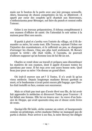 main sur le bouton de la porte avec une joie presque sensuelle.
Alors, beaucoup de choses comprimées en lui, se dilatèrent ; il
apprit par cœur des couplets qu’il chantait aux bienvenues,
s’enthousiasma pour Béranger, sut faire du punch et connut enfin
l’amour.

    Grâce à ces travaux préparatoires, il échoua complètement à
son examen d’officier de santé. On l’attendait le soir même à la
maison pour fêter son succès.

     Il partit à pied et s’arrêta vers l’entrée du village, où il fit de-
mander sa mère, lui conta tout. Elle l’excusa, rejetant l’échec sur
l’injustice des examinateurs, et le raffermit un peu, se chargeant
d’arranger les choses. Cinq ans plus tard seulement, M. Bovary
connut la vérité ; elle était vieille, il l’accepta, ne pouvant
d’ailleurs supposer qu’un homme issu de lui fût un sot.

    Charles se remit donc au travail et prépara sans discontinuer
les matières de son examen, dont il apprit d’avance toutes les
questions par cœur. Il fut reçu avec une assez bonne note. Quel
beau jour pour sa mère ! On donna un grand dîner.

     Où irait-il exercer son art ? À Tostes. Il n’y avait là qu’un
vieux médecin. Depuis longtemps madame Bovary guettait sa
mort, et le bonhomme n’avait point encore plié bagage, que Char-
les était installé en face, comme son successeur.

     Mais ce n’était pas tout que d’avoir élevé son fils, de lui avoir
fait apprendre la médecine et découvert Tostes pour l’exercer : il
lui fallait une femme. Elle lui en trouva une : la veuve d’un huis-
sier de Dieppe, qui avait quarante-cinq ans et douze cents livres
de rente.

    Quoiqu’elle fût laide, sèche comme un cotret, et bourgeonnée
comme un printemps, certes madame Dubuc ne manquait pas de
partis à choisir. Pour arriver à ses fins, la mère Bovary fut obligée


                                 – 14 –
 