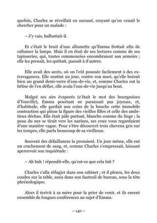quefois, Charles se réveillait en sursaut, croyant qu’on venait le
chercher pour un malade :

    – J’y vais, balbutiait-il.

     Et c’était le bruit d’une allumette qu’Emma frottait afin de
rallumer la lampe. Mais il en était de ses lectures comme de ses
tapisseries, qui, toutes commencées encombraient son armoire ;
elle les prenait, les quittait, passait à d’autres.

    Elle avait des accès, où on l’eût poussée facilement à des ex-
travagances. Elle soutint un jour, contre son mari, qu’elle boirait
bien un grand demi-verre d’eau-de-vie, et, comme Charles eut la
bêtise de l’en défier, elle avala l’eau-de-vie jusqu’au bout.

     Malgré ses airs évaporés (c’était le mot des bourgeoises
d’Yonville), Emma pourtant ne paraissait pas joyeuse, et,
d’habitude, elle gardait aux coins de la bouche cette immobile
contraction qui plisse la figure des vieilles filles et celle des ambi-
tieux déchus. Elle était pâle partout, blanche comme du linge ; la
peau du nez se tirait vers les narines, ses yeux vous regardaient
d’une manière vague. Pour s’être découvert trois cheveux gris sur
les tempes, elle parla beaucoup de sa vieillesse.

    Souvent des défaillances la prenaient. Un jour même, elle eut
un crachement de sang, et, comme Charles s’empressait, laissant
apercevoir son inquiétude :

    – Ah bah ! répondit-elle, qu’est-ce que cela fait ?

   Charles s’alla réfugier dans son cabinet ; et il pleura, les deux
coudes sur la table, assis dans son fauteuil de bureau, sous la tête
phrénologique.

    Alors il écrivit à sa mère pour la prier de venir, et ils eurent
ensemble de longues conférences au sujet d’Emma.


                                 – 140 –
 