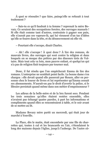 À quoi se résoudre ? que faire, puisqu’elle se refusait à tout
traitement ?

     – Sais-tu ce qu’il faudrait à ta femme ? reprenait la mère Bo-
vary. Ce seraient des occupations forcées, des ouvrages manuels !
Si elle était comme tant d’autres, contrainte à gagner son pain,
elle n’aurait pas ces vapeurs-là, qui lui viennent d’un tas d’idées
qu’elle se fourre dans la tête, et du désœuvrement où elle vit.

    – Pourtant elle s’occupe, disait Charles.

    – Ah ! elle s’occupe ! À quoi donc ? À lire des romans, de
mauvais livres, des ouvrages qui sont contre la religion et dans
lesquels on se moque des prêtres par des discours tirés de Vol-
taire. Mais tout cela va loin, mon pauvre enfant, et quelqu’un qui
n’a pas de religion finit toujours par tourner mal.

    Donc, il fut résolu que l’on empêcherait Emma de lire des
romans. L’entreprise ne semblait point facile. La bonne dame s’en
chargea : elle devait quand elle passerait par Rouen, aller en per-
sonne chez le loueur de livres et lui représenter qu’Emma cessait
ses abonnements. N’aurait-on pas le droit d’avertir la police, si le
libraire persistait quand même dans son métier d’empoisonneur ?

    Les adieux de la belle-mère et de la bru furent secs. Pendant
les trois semaines qu’elles étaient restées ensemble, elles
n’avaient pas échangé quatre paroles, à part les informations et
compliments quand elles se rencontraient à table, et le soir avant
de se mettre au lit.

   Madame Bovary mère partit un mercredi, qui était jour de
marché à Yonville.

    La Place, dès le matin, était encombrée par une file de char-
rettes qui, toutes à cul et les brancards en l’air, s’étendaient le
long des maisons depuis l’église, jusqu’à l’auberge. De l’autre cô-

                              – 141 –
 