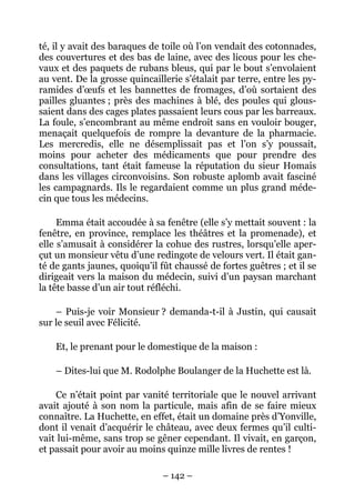 té, il y avait des baraques de toile où l’on vendait des cotonnades,
des couvertures et des bas de laine, avec des licous pour les che-
vaux et des paquets de rubans bleus, qui par le bout s’envolaient
au vent. De la grosse quincaillerie s’étalait par terre, entre les py-
ramides d’œufs et les bannettes de fromages, d’où sortaient des
pailles gluantes ; près des machines à blé, des poules qui glous-
saient dans des cages plates passaient leurs cous par les barreaux.
La foule, s’encombrant au même endroit sans en vouloir bouger,
menaçait quelquefois de rompre la devanture de la pharmacie.
Les mercredis, elle ne désemplissait pas et l’on s’y poussait,
moins pour acheter des médicaments que pour prendre des
consultations, tant était fameuse la réputation du sieur Homais
dans les villages circonvoisins. Son robuste aplomb avait fasciné
les campagnards. Ils le regardaient comme un plus grand méde-
cin que tous les médecins.

     Emma était accoudée à sa fenêtre (elle s’y mettait souvent : la
fenêtre, en province, remplace les théâtres et la promenade), et
elle s’amusait à considérer la cohue des rustres, lorsqu’elle aper-
çut un monsieur vêtu d’une redingote de velours vert. Il était gan-
té de gants jaunes, quoiqu’il fût chaussé de fortes guêtres ; et il se
dirigeait vers la maison du médecin, suivi d’un paysan marchant
la tête basse d’un air tout réfléchi.

    – Puis-je voir Monsieur ? demanda-t-il à Justin, qui causait
sur le seuil avec Félicité.

    Et, le prenant pour le domestique de la maison :

    – Dites-lui que M. Rodolphe Boulanger de la Huchette est là.

    Ce n’était point par vanité territoriale que le nouvel arrivant
avait ajouté à son nom la particule, mais afin de se faire mieux
connaître. La Huchette, en effet, était un domaine près d’Yonville,
dont il venait d’acquérir le château, avec deux fermes qu’il culti-
vait lui-même, sans trop se gêner cependant. Il vivait, en garçon,
et passait pour avoir au moins quinze mille livres de rentes !

                               – 142 –
 