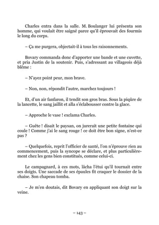 Charles entra dans la salle. M. Boulanger lui présenta son
homme, qui voulait être saigné parce qu’il éprouvait des fourmis
le long du corps.

    – Ça me purgera, objectait-il à tous les raisonnements.

    Bovary commanda donc d’apporter une bande et une cuvette,
et pria Justin de la soutenir. Puis, s’adressant au villageois déjà
blême :

    – N’ayez point peur, mon brave.

    – Non, non, répondit l’autre, marchez toujours !

     Et, d’un air fanfaron, il tendit son gros bras. Sous la piqûre de
la lancette, le sang jaillit et alla s’éclabousser contre la glace.

    – Approche le vase ! exclama Charles.

    – Guête ! disait le paysan, on jurerait une petite fontaine qui
coule ! Comme j’ai le sang rouge ! ce doit être bon signe, n’est-ce
pas ?

   – Quelquefois, reprit l’officier de santé, l’on n’éprouve rien au
commencement, puis la syncope se déclare, et plus particulière-
ment chez les gens bien constitués, comme celui-ci.

    Le campagnard, à ces mots, lâcha l’étui qu’il tournait entre
ses doigts. Une saccade de ses épaules fit craquer le dossier de la
chaise. Son chapeau tomba.

    – Je m’en doutais, dit Bovary en appliquant son doigt sur la
veine.



                               – 143 –
 