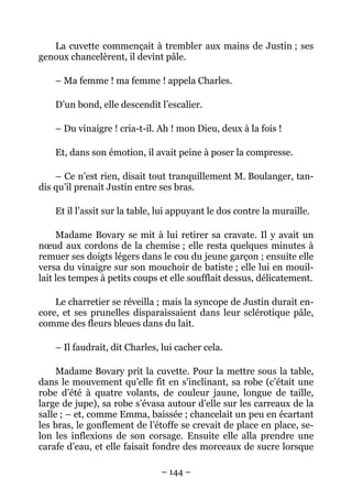 La cuvette commençait à trembler aux mains de Justin ; ses
genoux chancelèrent, il devint pâle.

    – Ma femme ! ma femme ! appela Charles.

    D’un bond, elle descendit l’escalier.

    – Du vinaigre ! cria-t-il. Ah ! mon Dieu, deux à la fois !

    Et, dans son émotion, il avait peine à poser la compresse.

    – Ce n’est rien, disait tout tranquillement M. Boulanger, tan-
dis qu’il prenait Justin entre ses bras.

    Et il l’assit sur la table, lui appuyant le dos contre la muraille.

     Madame Bovary se mit à lui retirer sa cravate. Il y avait un
nœud aux cordons de la chemise ; elle resta quelques minutes à
remuer ses doigts légers dans le cou du jeune garçon ; ensuite elle
versa du vinaigre sur son mouchoir de batiste ; elle lui en mouil-
lait les tempes à petits coups et elle soufflait dessus, délicatement.

    Le charretier se réveilla ; mais la syncope de Justin durait en-
core, et ses prunelles disparaissaient dans leur sclérotique pâle,
comme des fleurs bleues dans du lait.

    – Il faudrait, dit Charles, lui cacher cela.

     Madame Bovary prit la cuvette. Pour la mettre sous la table,
dans le mouvement qu’elle fit en s’inclinant, sa robe (c’était une
robe d’été à quatre volants, de couleur jaune, longue de taille,
large de jupe), sa robe s’évasa autour d’elle sur les carreaux de la
salle ; – et, comme Emma, baissée ; chancelait un peu en écartant
les bras, le gonflement de l’étoffe se crevait de place en place, se-
lon les inflexions de son corsage. Ensuite elle alla prendre une
carafe d’eau, et elle faisait fondre des morceaux de sucre lorsque

                               – 144 –
 