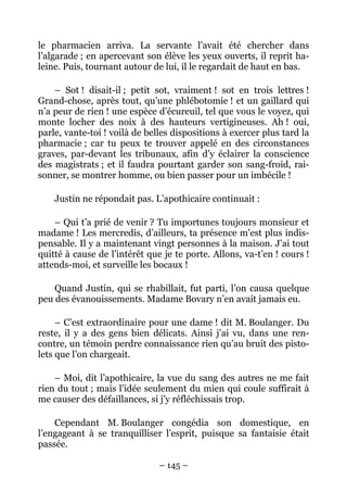 le pharmacien arriva. La servante l’avait été chercher dans
l’algarade ; en apercevant son élève les yeux ouverts, il reprit ha-
leine. Puis, tournant autour de lui, il le regardait de haut en bas.

    – Sot ! disait-il ; petit sot, vraiment ! sot en trois lettres !
Grand-chose, après tout, qu’une phlébotomie ! et un gaillard qui
n’a peur de rien ! une espèce d’écureuil, tel que vous le voyez, qui
monte locher des noix à des hauteurs vertigineuses. Ah ! oui,
parle, vante-toi ! voilà de belles dispositions à exercer plus tard la
pharmacie ; car tu peux te trouver appelé en des circonstances
graves, par-devant les tribunaux, afin d’y éclairer la conscience
des magistrats ; et il faudra pourtant garder son sang-froid, rai-
sonner, se montrer homme, ou bien passer pour un imbécile !

    Justin ne répondait pas. L’apothicaire continuait :

    – Qui t’a prié de venir ? Tu importunes toujours monsieur et
madame ! Les mercredis, d’ailleurs, ta présence m’est plus indis-
pensable. Il y a maintenant vingt personnes à la maison. J’ai tout
quitté à cause de l’intérêt que je te porte. Allons, va-t’en ! cours !
attends-moi, et surveille les bocaux !

    Quand Justin, qui se rhabillait, fut parti, l’on causa quelque
peu des évanouissements. Madame Bovary n’en avait jamais eu.

     – C’est extraordinaire pour une dame ! dit M. Boulanger. Du
reste, il y a des gens bien délicats. Ainsi j’ai vu, dans une ren-
contre, un témoin perdre connaissance rien qu’au bruit des pisto-
lets que l’on chargeait.

    – Moi, dit l’apothicaire, la vue du sang des autres ne me fait
rien du tout ; mais l’idée seulement du mien qui coule suffirait à
me causer des défaillances, si j’y réfléchissais trop.

    Cependant M. Boulanger congédia son domestique, en
l’engageant à se tranquilliser l’esprit, puisque sa fantaisie était
passée.

                               – 145 –
 