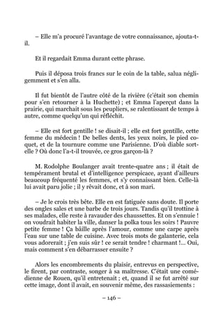 – Elle m’a procuré l’avantage de votre connaissance, ajouta-t-
il.

      Et il regardait Emma durant cette phrase.

   Puis il déposa trois francs sur le coin de la table, salua négli-
gemment et s’en alla.

    Il fut bientôt de l’autre côté de la rivière (c’était son chemin
pour s’en retourner à la Huchette) ; et Emma l’aperçut dans la
prairie, qui marchait sous les peupliers, se ralentissant de temps à
autre, comme quelqu’un qui réfléchit.

     – Elle est fort gentille ! se disait-il ; elle est fort gentille, cette
femme du médecin ! De belles dents, les yeux noirs, le pied co-
quet, et de la tournure comme une Parisienne. D’où diable sort-
elle ? Où donc l’a-t-il trouvée, ce gros garçon-là ?

     M. Rodolphe Boulanger avait trente-quatre ans ; il était de
tempérament brutal et d’intelligence perspicace, ayant d’ailleurs
beaucoup fréquenté les femmes, et s’y connaissant bien. Celle-là
lui avait paru jolie ; il y rêvait donc, et à son mari.

    – Je le crois très bête. Elle en est fatiguée sans doute. Il porte
des ongles sales et une barbe de trois jours. Tandis qu’il trottine à
ses malades, elle reste à ravauder des chaussettes. Et on s’ennuie !
on voudrait habiter la ville, danser la polka tous les soirs ! Pauvre
petite femme ! Ça bâille après l’amour, comme une carpe après
l’eau sur une table de cuisine. Avec trois mots de galanterie, cela
vous adorerait ; j’en suis sûr ! ce serait tendre ! charmant !… Oui,
mais comment s’en débarrasser ensuite ?

     Alors les encombrements du plaisir, entrevus en perspective,
le firent, par contraste, songer à sa maîtresse. C’était une comé-
dienne de Rouen, qu’il entretenait ; et, quand il se fut arrêté sur
cette image, dont il avait, en souvenir même, des rassasiements :

                                 – 146 –
 