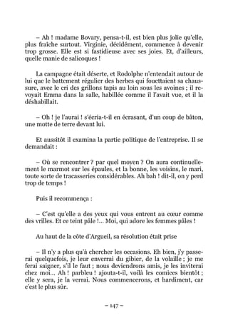 – Ah ! madame Bovary, pensa-t-il, est bien plus jolie qu’elle,
plus fraîche surtout. Virginie, décidément, commence à devenir
trop grosse. Elle est si fastidieuse avec ses joies. Et, d’ailleurs,
quelle manie de salicoques !

     La campagne était déserte, et Rodolphe n’entendait autour de
lui que le battement régulier des herbes qui fouettaient sa chaus-
sure, avec le cri des grillons tapis au loin sous les avoines ; il re-
voyait Emma dans la salle, habillée comme il l’avait vue, et il la
déshabillait.

    – Oh ! je l’aurai ! s’écria-t-il en écrasant, d’un coup de bâton,
une motte de terre devant lui.

   Et aussitôt il examina la partie politique de l’entreprise. Il se
demandait :

    – Où se rencontrer ? par quel moyen ? On aura continuelle-
ment le marmot sur les épaules, et la bonne, les voisins, le mari,
toute sorte de tracasseries considérables. Ah bah ! dit-il, on y perd
trop de temps !

    Puis il recommença :

    – C’est qu’elle a des yeux qui vous entrent au cœur comme
des vrilles. Et ce teint pâle !… Moi, qui adore les femmes pâles !

    Au haut de la côte d’Argueil, sa résolution était prise

     – Il n’y a plus qu’à chercher les occasions. Eh bien, j’y passe-
rai quelquefois, je leur enverrai du gibier, de la volaille ; je me
ferai saigner, s’il le faut ; nous deviendrons amis, je les inviterai
chez moi… Ah ! parbleu ! ajouta-t-il, voilà les comices bientôt ;
elle y sera, je la verrai. Nous commencerons, et hardiment, car
c’est le plus sûr.


                               – 147 –
 